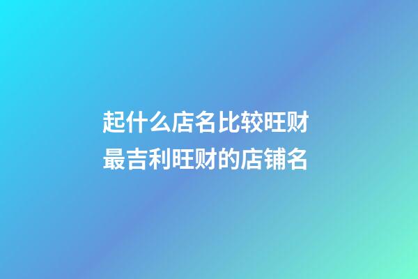 起什么店名比较旺财 最吉利旺财的店铺名
